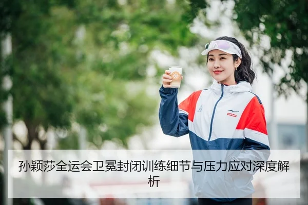 孙颖莎全运会卫冕封闭训练细节与压力应对深度解析